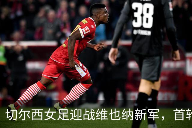 切尔西女足迎战维也纳新军，首轮欧冠较量悬念重重