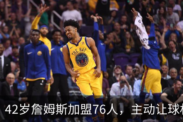 42岁詹姆斯加盟76人，主动让球权只为团体目标